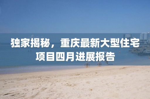 独家揭秘，重庆最新大型住宅项目四月进展报告