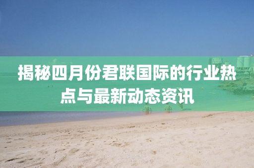 揭秘四月份君联国际的行业热点与最新动态资讯