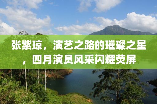 张紫琼，演艺之路的璀璨之星，四月演员风采闪耀荧屏