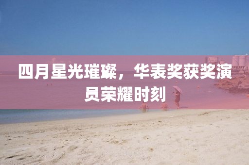 四月星光璀璨，华表奖获奖演员荣耀时刻