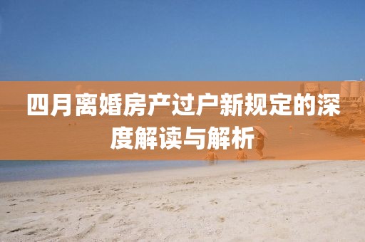 四月离婚房产过户新规定的深度解读与解析