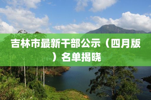 吉林市最新干部公示（四月版）名单揭晓