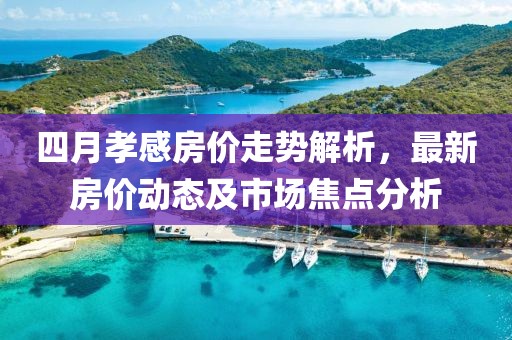 四月孝感房价走势解析，最新房价动态及市场焦点分析