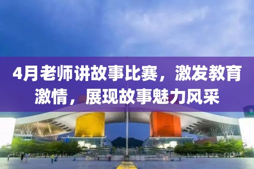 4月老师讲故事比赛，激发教育激情，展现故事魅力风采