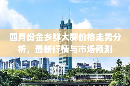 四月份金乡鲜大蒜价格走势分析，最新行情与市场预测