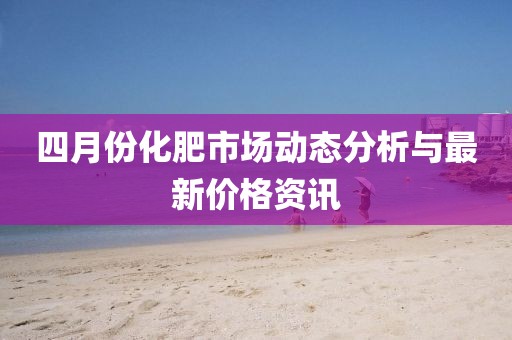 四月份化肥市场动态分析与最新价格资讯
