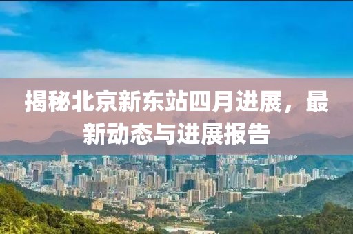 揭秘北京新东站四月进展，最新动态与进展报告