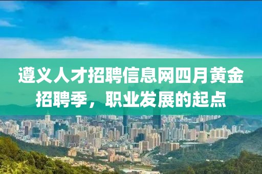 遵义人才招聘信息网四月黄金招聘季，职业发展的起点