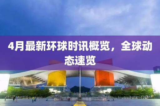 4月最新环球时讯概览，全球动态速览