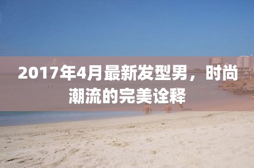 2017年4月最新发型男，时尚潮流的完美诠释