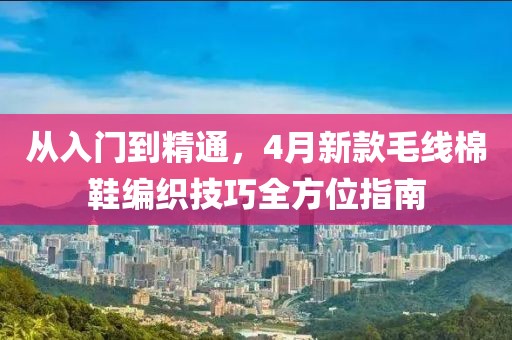 从入门到精通，4月新款毛线棉鞋编织技巧全方位指南