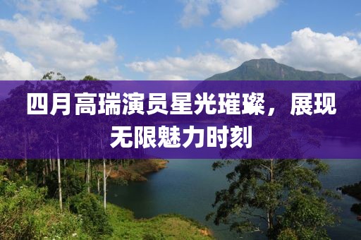 四月高瑞演员星光璀璨，展现无限魅力时刻