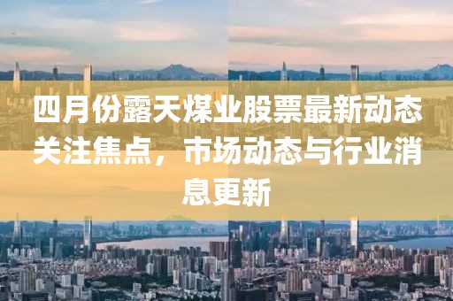 四月份露天煤业股票最新动态关注焦点，市场动态与行业消息更新