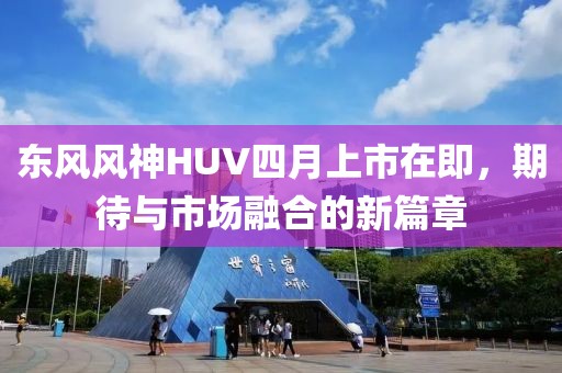 东风风神HUV四月上市在即，期待与市场融合的新篇章