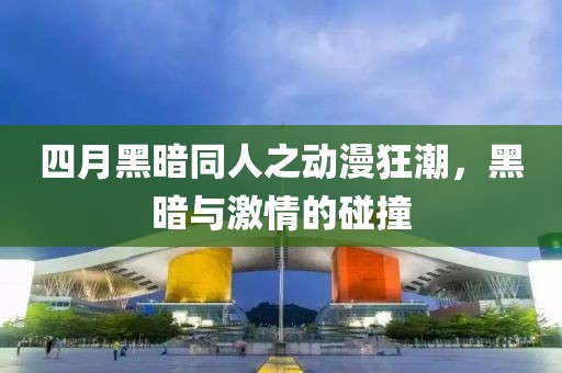 四月黑暗同人之动漫狂潮，黑暗与激情的碰撞