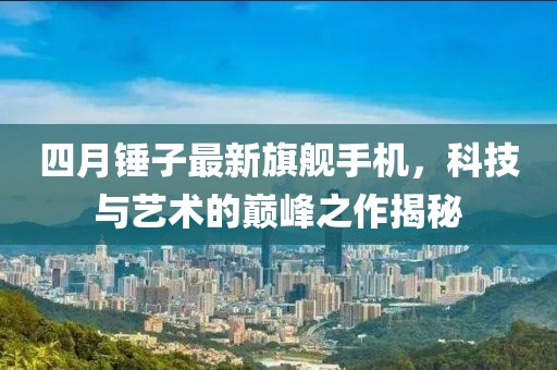 四月锤子最新旗舰手机，科技与艺术的巅峰之作揭秘
