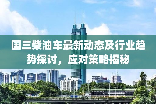 国三柴油车最新动态及行业趋势探讨，应对策略揭秘