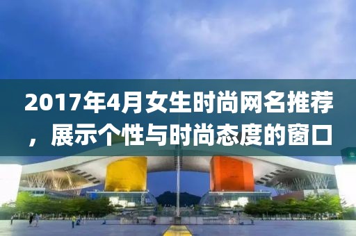 2017年4月女生时尚网名推荐，展示个性与时尚态度的窗口