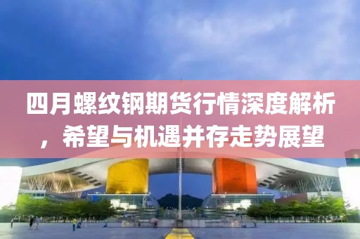 四月螺纹钢期货行情深度解析，希望与机遇并存走势展望