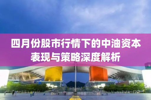四月份股市行情下的中油资本表现与策略深度解析