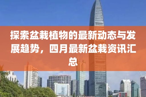 探索盆栽植物的最新动态与发展趋势，四月最新盆栽资讯汇总