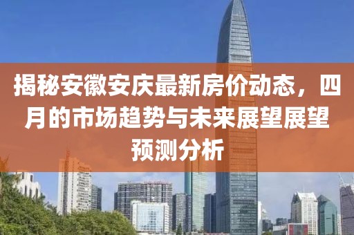 揭秘安徽安庆最新房价动态，四月的市场趋势与未来展望展望预测分析