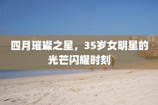 四月璀璨之星，35岁女明星的光芒闪耀时刻