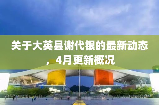 关于大英县谢代银的最新动态，4月更新概况