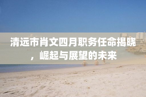 清远市肖文四月职务任命揭晓，崛起与展望的未来