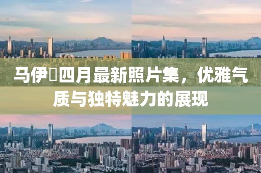 马伊琍四月最新照片集，优雅气质与独特魅力的展现