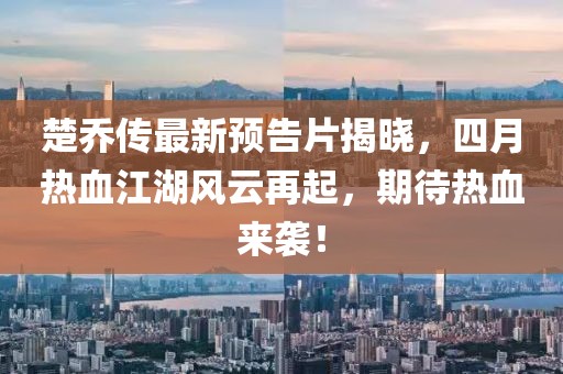 楚乔传最新预告片揭晓，四月热血江湖风云再起，期待热血来袭！