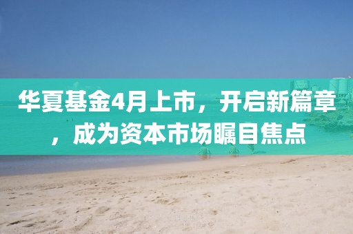 华夏基金4月上市，开启新篇章，成为资本市场瞩目焦点
