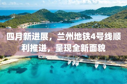四月新进展，兰州地铁4号线顺利推进，呈现全新面貌