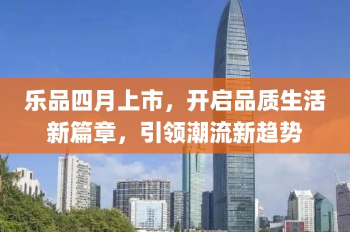 乐品四月上市，开启品质生活新篇章，引领潮流新趋势