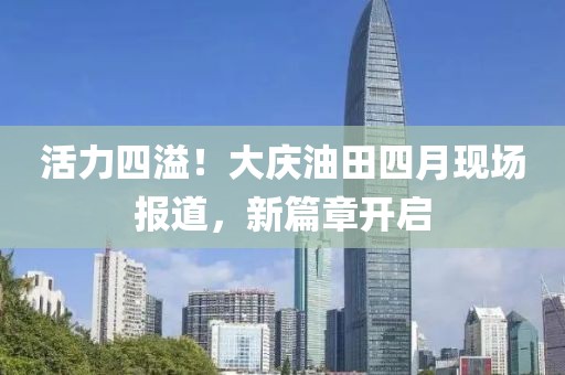 活力四溢！大庆油田四月现场报道，新篇章开启