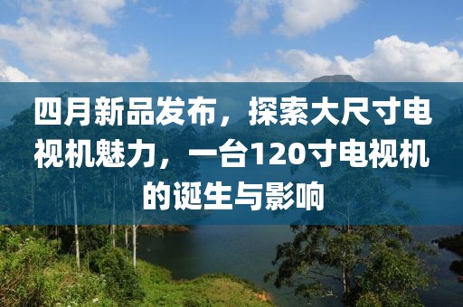 四月新品发布，探索大尺寸电视机魅力，一台120寸电视机的诞生与影响