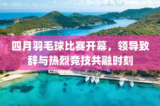 四月羽毛球比赛开幕，领导致辞与热烈竞技共融时刻