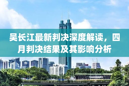 吴长江最新判决深度解读，四月判决结果及其影响分析