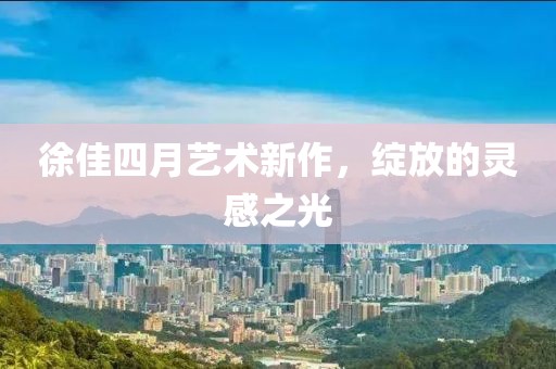 徐佳四月艺术新作，绽放的灵感之光
