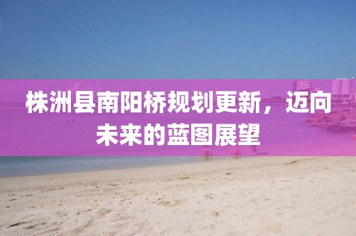 株洲县南阳桥规划更新，迈向未来的蓝图展望