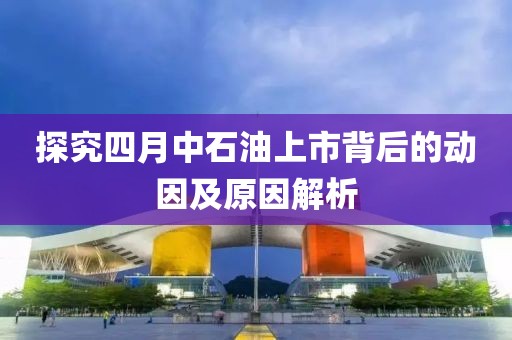 探究四月中石油上市背后的动因及原因解析