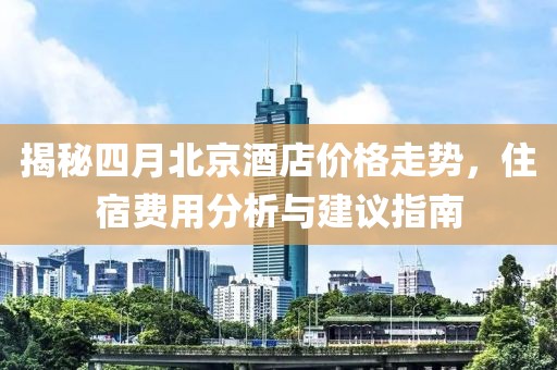 揭秘四月北京酒店价格走势，住宿费用分析与建议指南