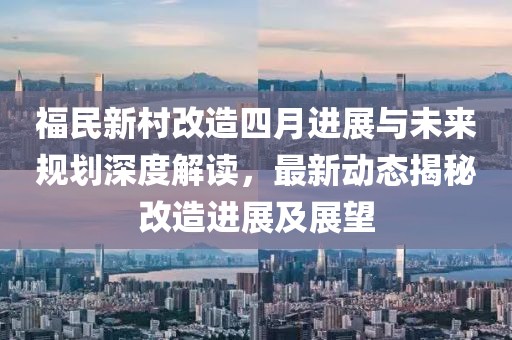 福民新村改造四月进展与未来规划深度解读，最新动态揭秘改造进展及展望
