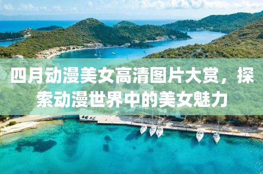 四月动漫美女高清图片大赏，探索动漫世界中的美女魅力