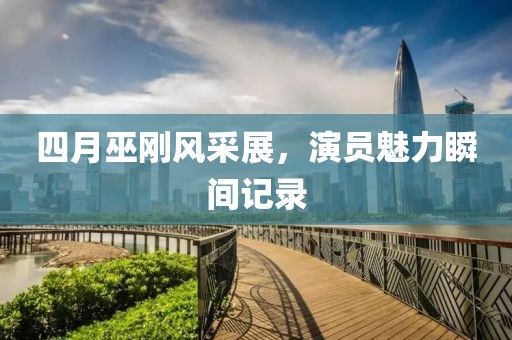 四月巫刚风采展，演员魅力瞬间记录