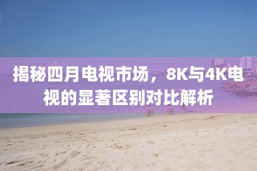 揭秘四月电视市场，8K与4K电视的显著区别对比解析