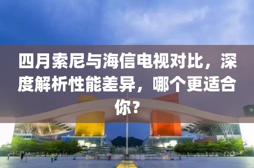 四月索尼与海信电视对比，深度解析性能差异，哪个更适合你？