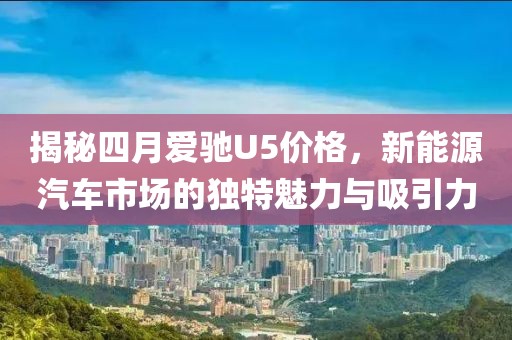 揭秘四月爱驰U5价格，新能源汽车市场的独特魅力与吸引力
