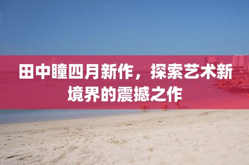 田中瞳四月新作，探索艺术新境界的震撼之作