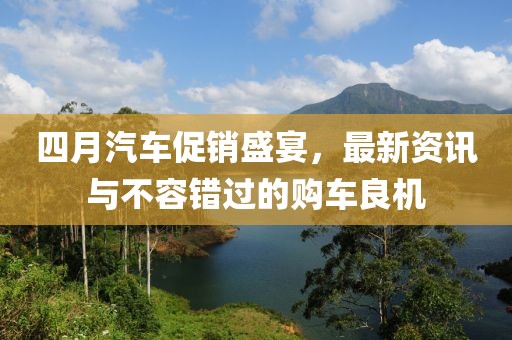 四月汽车促销盛宴，最新资讯与不容错过的购车良机